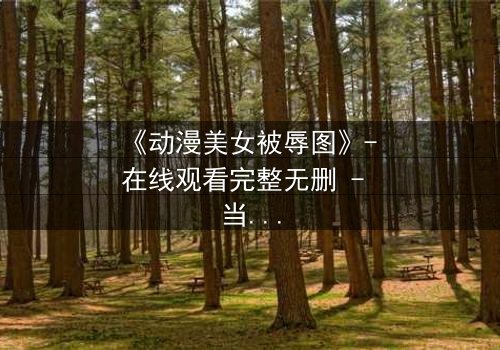 《动漫美女被辱图》- 在线观看完整无删 - 当纯洁被黑暗吞噬,她如何绝地反击?