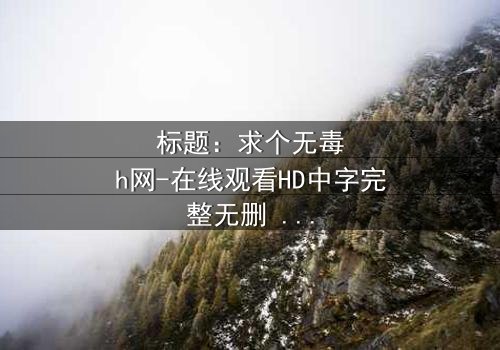 标题:求个无毒h网-在线观看HD中字完整无删 - 揭开隐藏的真相,你敢点开吗?