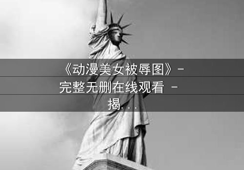 《动漫美女被辱图》- 完整无删在线观看 - 揭开她隐藏的黑暗秘密