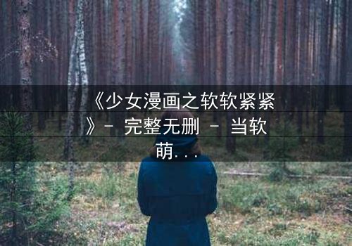 《少女漫画之软软紧紧》- 完整无删 - 当软萌少女遇上霸道总裁,爱情与自由的终极抉择!