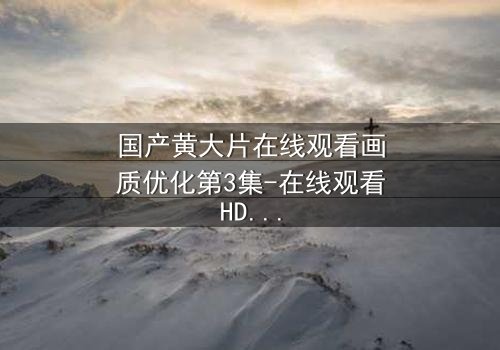 国产黄大片在线观看画质优化第3集-在线观看HD中字版 - 当高清画质揭开人性最深处的秘密