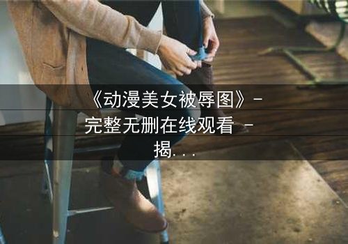 《动漫美女被辱图》- 完整无删在线观看 - 揭开角色命运的神秘面纱