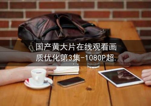 国产黄大片在线观看画质优化第3集-1080P超清完整无删 - 揭开画质背后的秘密,体验极致视觉冲击