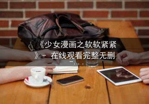 《少女漫画之软软紧紧》- 在线观看完整无删 - 当软萌少女遇上冷酷霸总,爱情与自由如何抉择?