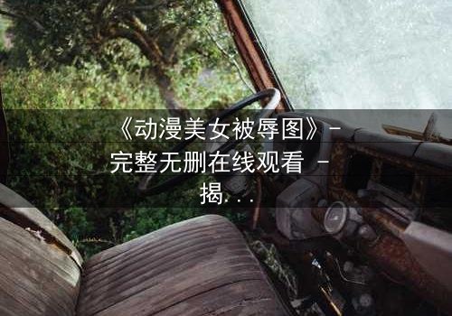 《动漫美女被辱图》- 完整无删在线观看 - 揭开黑暗真相的惊心之旅
