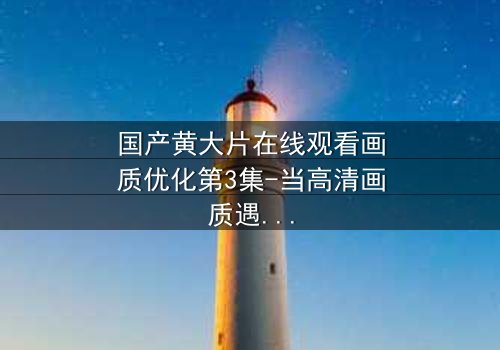 国产黄大片在线观看画质优化第3集-当高清画质遇上禁忌情感