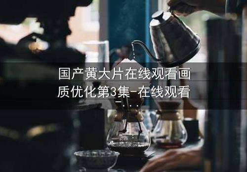 国产黄大片在线观看画质优化第3集-在线观看 - 当高清画质揭开人性最深处的秘密