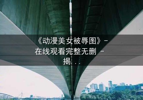 《动漫美女被辱图》- 在线观看完整无删 - 揭开黑暗真相的惊心之旅