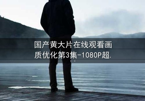 国产黄大片在线观看画质优化第3集-1080P超清版 - 一场视觉与情感的极致盛宴