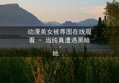 动漫美女被辱图在线观看 - 当纯真遭遇黑暗,她的命运将如何逆转?