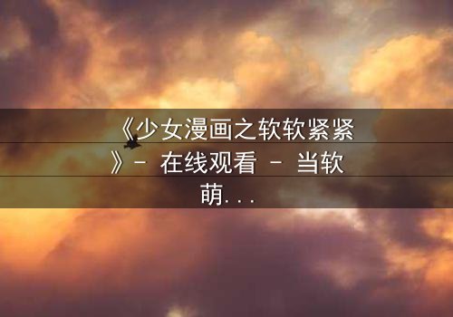 《少女漫画之软软紧紧》- 在线观看 - 当软萌少女遇上霸道总裁,命运如何反转?