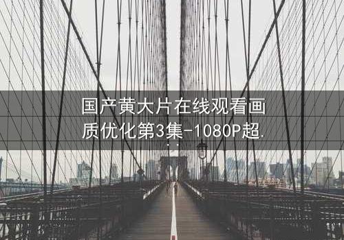 国产黄大片在线观看画质优化第3集-1080P超清完整无删 - 一场视觉与情感的极致盛宴