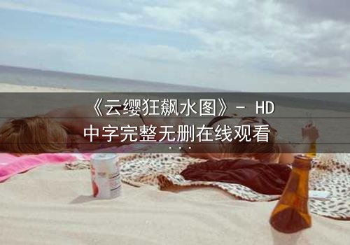 《云缨狂飙水图》- HD中字完整无删在线观看 - 揭秘她如何在水下绝境中逆袭!