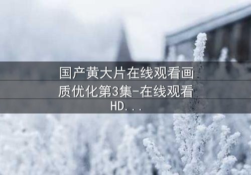 国产黄大片在线观看画质优化第3集-在线观看HD中字 - 当欲望与真相交织,你敢直面吗?