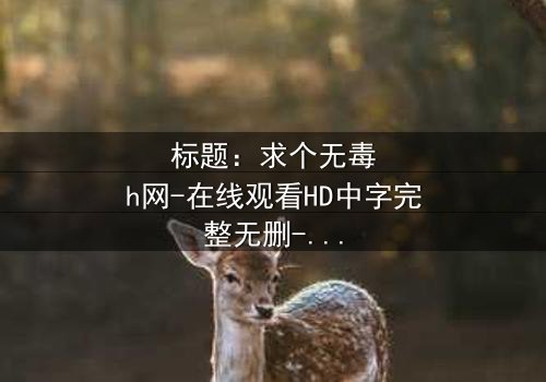 标题:求个无毒h网-在线观看HD中字完整无删-揭开隐藏的真相