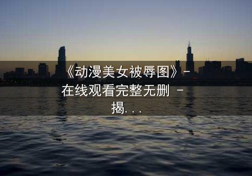 《动漫美女被辱图》- 在线观看完整无删 - 揭开角色命运的神秘面纱