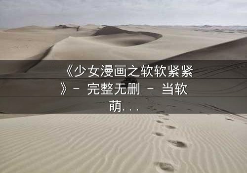 《少女漫画之软软紧紧》- 完整无删 - 当软萌少女遇上霸道总裁的致命诱惑