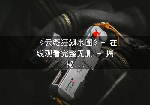 《云缨狂飙水图》- 在线观看完整无删 - 揭秘她为何不惜一切代价追逐真相