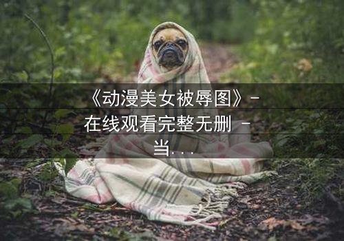 《动漫美女被辱图》- 在线观看完整无删 - 当纯洁被黑暗吞噬,她如何绝地反击?