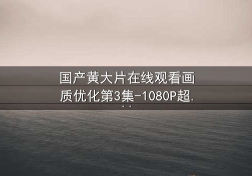 国产黄大片在线观看画质优化第3集-1080P超清版 - 一场视觉与情感的极致盛宴