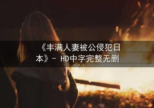 《丰满人妻被公侵犯日本》- HD中字完整无删 - 免费在线观看1080P超清