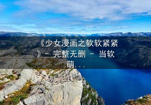 《少女漫画之软软紧紧》- 完整无删 - 当软萌少女遇上霸道总裁,谁先沦陷?