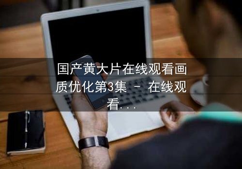 国产黄大片在线观看画质优化第3集 - 在线观看HD中字 - 欲望与救赎的终极对决