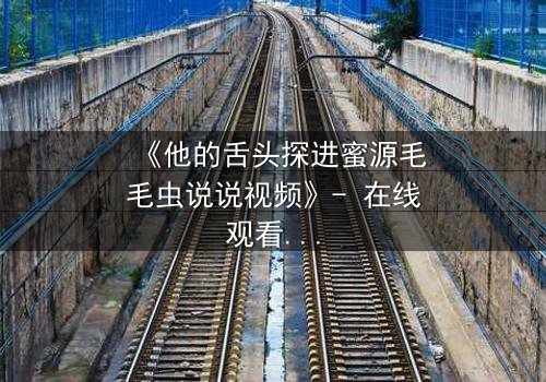 《他的舌头探进蜜源毛毛虫说说视频》- 在线观看完整无删 - 禁忌之恋的致命诱惑