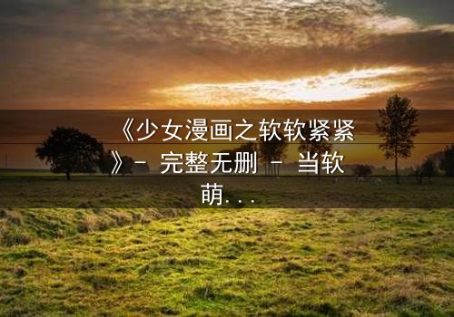 《少女漫画之软软紧紧》- 完整无删 - 当软萌少女遇上霸道总裁,命运之轮悄然转动