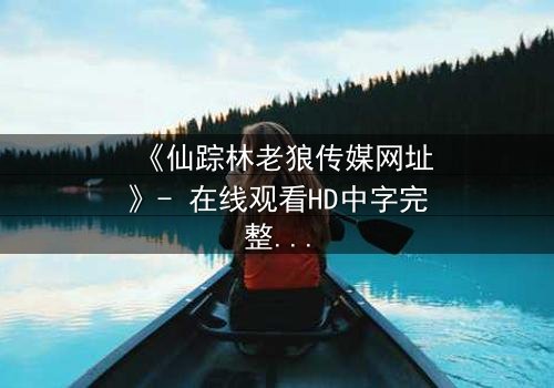 《仙踪林老狼传媒网址》- 在线观看HD中字完整无删版 - 揭开神秘面纱的惊心之旅