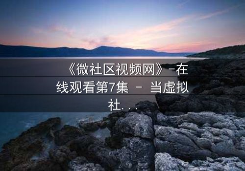 《微社区视频网》-在线观看第7集 - 当虚拟社区成为致命陷阱