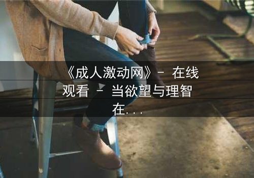 《成人激动网》- 在线观看 - 当欲望与理智在暗网中激烈碰撞