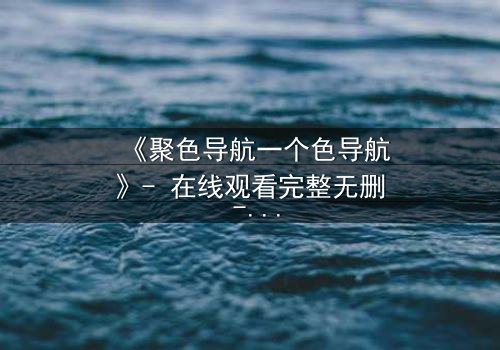 《聚色导航一个色导航》- 在线观看完整无删 - 当欲望的迷宫吞噬了理智的边界