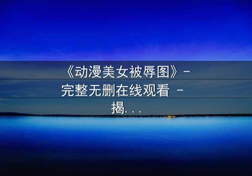 《动漫美女被辱图》- 完整无删在线观看 - 揭开黑暗背后的真相