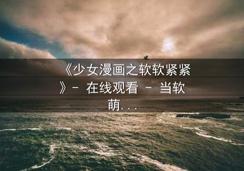 《少女漫画之软软紧紧》- 在线观看 - 当软萌少女遇上冷酷霸总,命运如何纠缠?