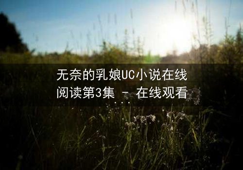 无奈的乳娘UC小说在线阅读第3集 - 在线观看 - 禁忌之恋在奶香中燃烧