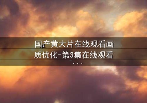 国产黄大片在线观看画质优化-第3集在线观看 - 当高清画质揭开人性暗面