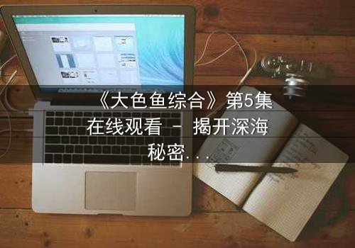 《大色鱼综合》第5集在线观看 - 揭开深海秘密的惊悚之旅