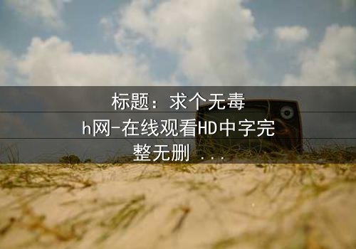 标题:求个无毒h网-在线观看HD中字完整无删 - 揭开网络陷阱背后的真相