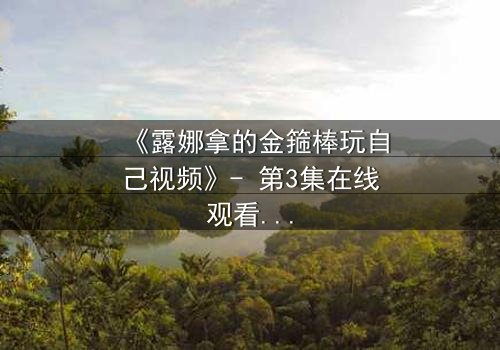 《露娜拿的金箍棒玩自己视频》- 第3集在线观看 - 一场颠覆想象的奇幻冒险