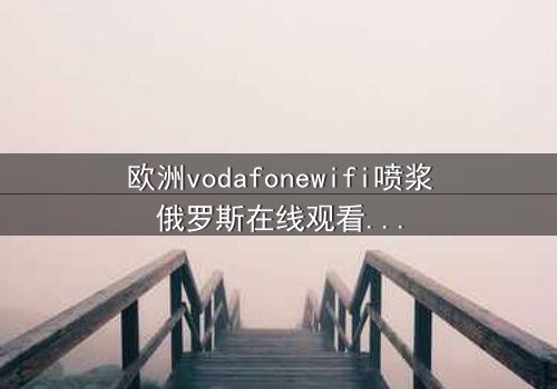 欧洲vodafonewifi喷浆俄罗斯在线观看HD中字 - 一场数字风暴中的生死对决