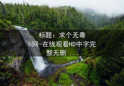 标题:求个无毒h网-在线观看HD中字完整无删 - 一场网络迷途的救赎之旅