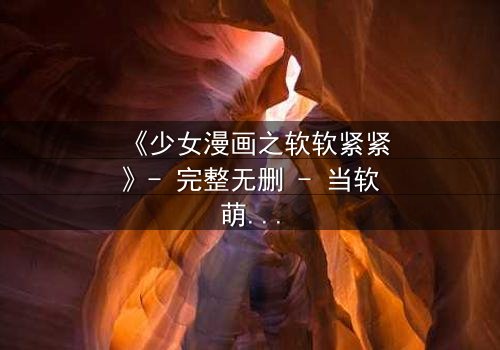 《少女漫画之软软紧紧》- 完整无删 - 当软萌少女遇上霸道总裁,命运如何反转?