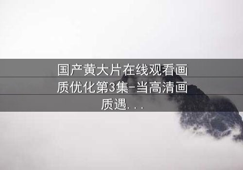 国产黄大片在线观看画质优化第3集-当高清画质遇上禁忌之恋