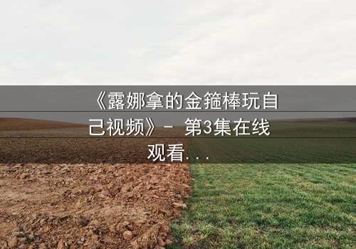 《露娜拿的金箍棒玩自己视频》- 第3集在线观看 - 当神器觉醒,她将如何抉择命运?