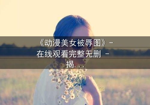 《动漫美女被辱图》- 在线观看完整无删 - 揭开角色命运的神秘面纱