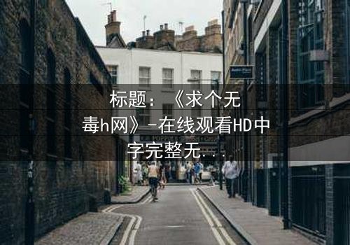 标题:《求个无毒h网》-在线观看HD中字完整无删 - 揭开网络迷途的救赎之旅