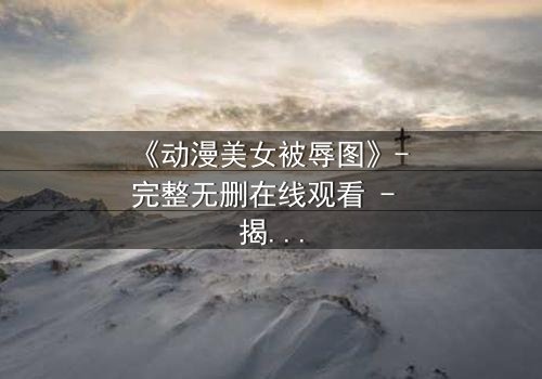 《动漫美女被辱图》- 完整无删在线观看 - 揭开她隐藏的复仇密码