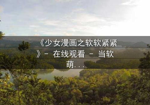 《少女漫画之软软紧紧》- 在线观看 - 当软萌少女遇上冷酷霸总,命运如何纠缠?