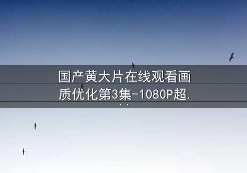 国产黄大片在线观看画质优化第3集-1080P超清完整无删 - 揭秘画质提升背后的情感风暴